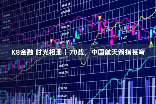 K8金融 时光相册丨70载，中国航天箭指苍穹