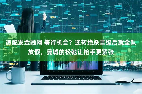 速配发金融网 等待机会？逆转绝杀晋级后就全队放假，曼城的松弛让枪手更紧张